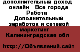 дополнительный доход  онлайн - Все города Работа » Дополнительный заработок и сетевой маркетинг   . Калининградская обл.